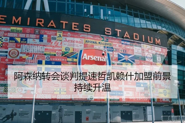 阿森纳转会谈判提速哲凯赖什加盟前景持续升温